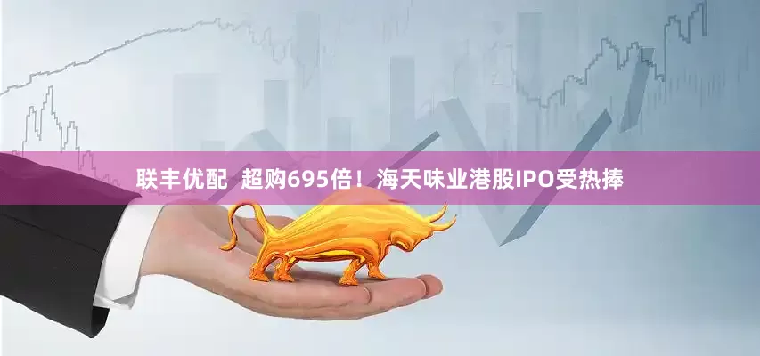 联丰优配  超购695倍！海天味业港股IPO受热捧