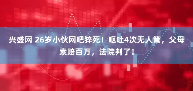 兴盛网 26岁小伙网吧猝死！呕吐4次无人管，父母索赔百万，法院判了！