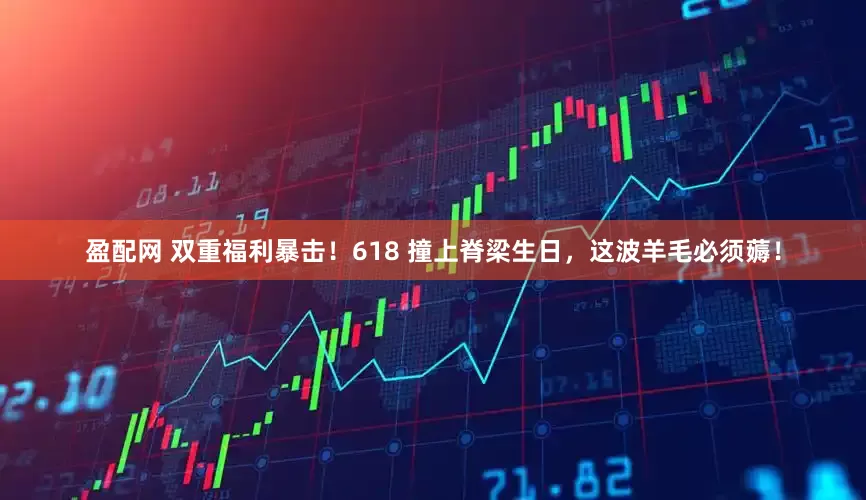 盈配网 双重福利暴击！618 撞上脊梁生日，这波羊毛必须薅！