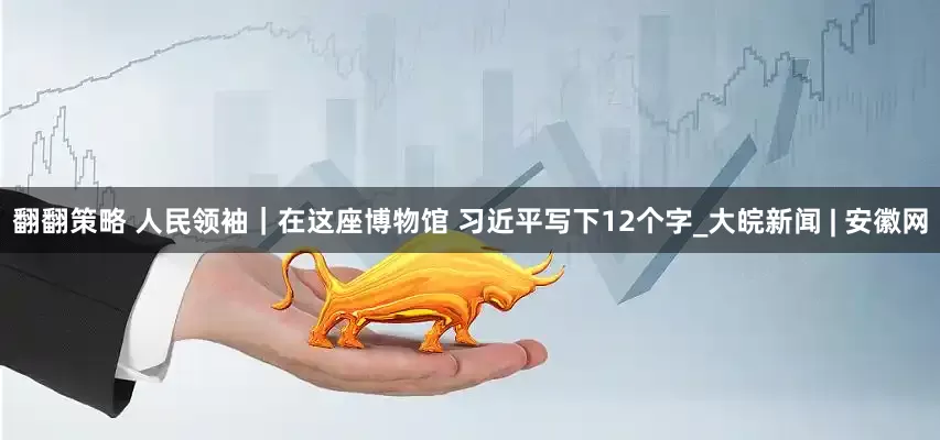翻翻策略 人民领袖｜在这座博物馆 习近平写下12个字_大皖新闻 | 安徽网