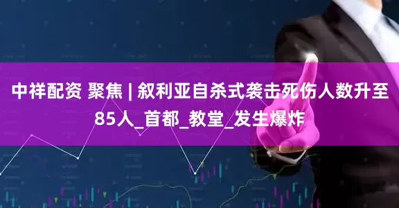 中祥配资 聚焦 | 叙利亚自杀式袭击死伤人数升至85人_首都_教堂_发生爆炸