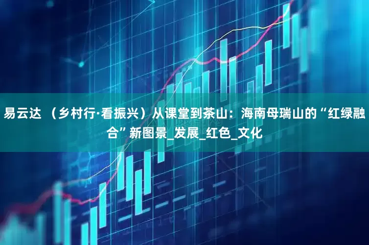 易云达 （乡村行·看振兴）从课堂到茶山：海南母瑞山的“红绿融合”新图景_发展_红色_文化