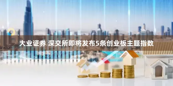 大业证券 深交所即将发布5条创业板主题指数