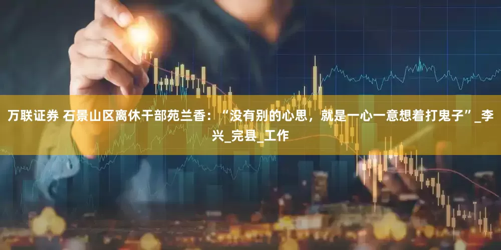万联证券 石景山区离休干部苑兰香：“没有别的心思，就是一心一意想着打鬼子”_李兴_完县_工作