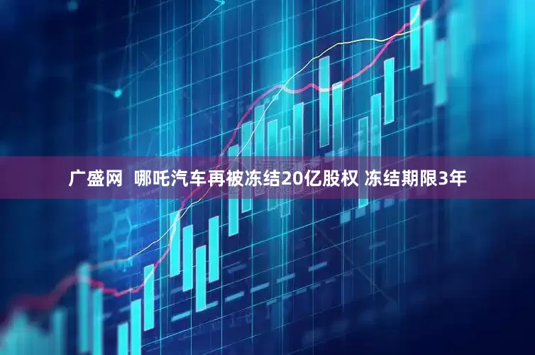 广盛网  哪吒汽车再被冻结20亿股权 冻结期限3年