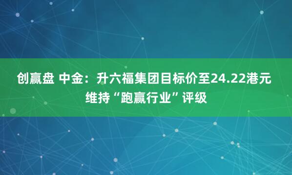 创赢盘 中金：升六福集团目标价至24.22港元 维持“跑赢行业”评级