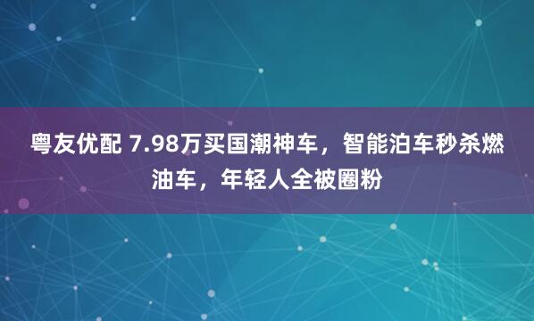 粤友优配 7.98万买国潮神车，智能泊车秒杀燃油车，年轻人全被圈粉