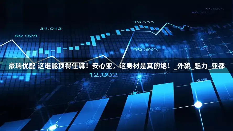 豪瑞优配 这谁能顶得住嘛！安心亚，这身材是真的绝！_外貌_魅力_亚都