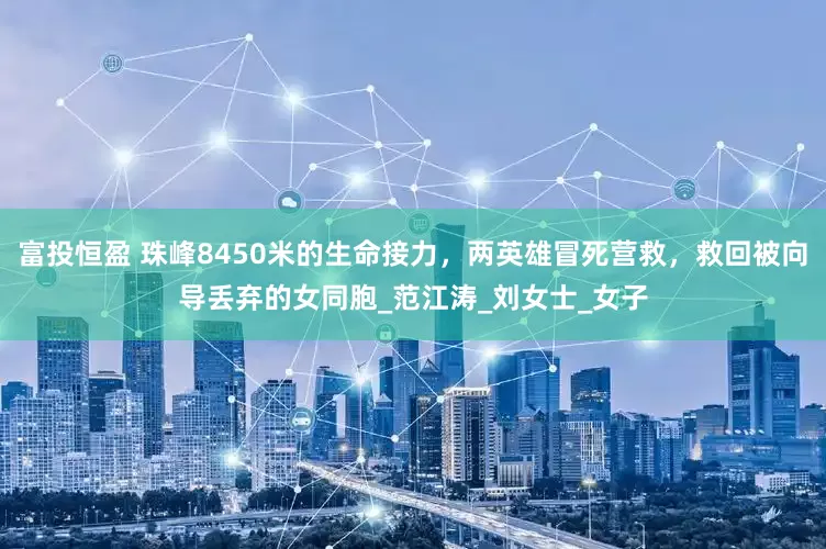 富投恒盈 珠峰8450米的生命接力，两英雄冒死营救，救回被向导丢弃的女同胞_范江涛_刘女士_女子