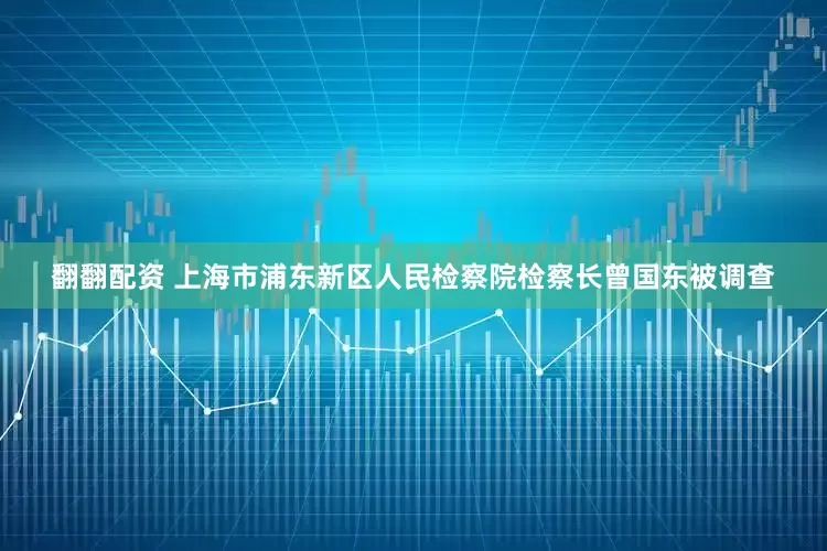 翻翻配资 上海市浦东新区人民检察院检察长曾国东被调查