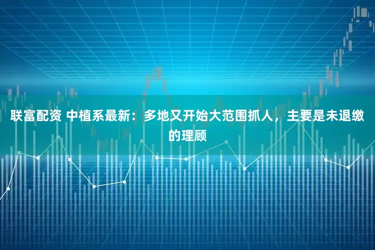 联富配资 中植系最新：多地又开始大范围抓人，主要是未退缴的理顾