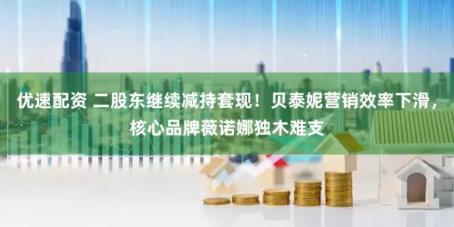 优速配资 二股东继续减持套现！贝泰妮营销效率下滑，核心品牌薇诺娜独木难支