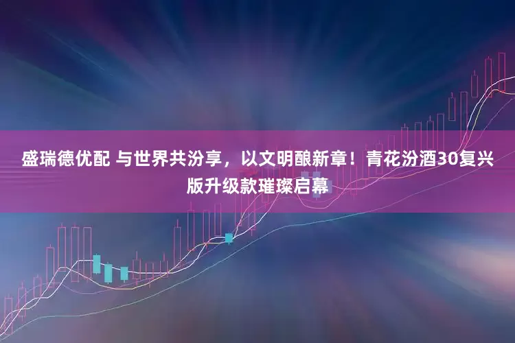 盛瑞德优配 与世界共汾享，以文明酿新章！青花汾酒30复兴版升级款璀璨启幕