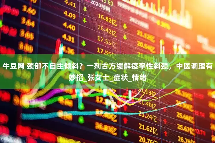 牛豆网 颈部不自主倾斜？一剂古方缓解痉挛性斜颈，中医调理有妙招_张女士_症状_情绪