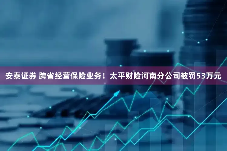 安泰证券 跨省经营保险业务！太平财险河南分公司被罚53万元