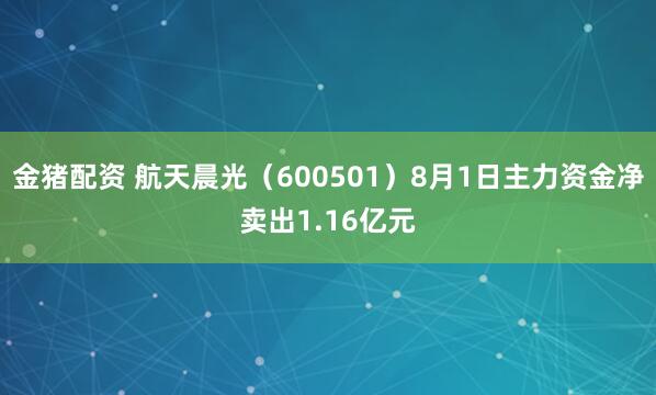 金猪配资 航天晨光（600501）8月1日主力资金净卖出1.16亿元