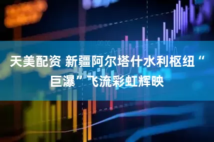 天美配资 新疆阿尔塔什水利枢纽“巨瀑”飞流彩虹辉映