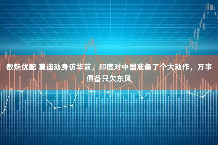 数魅优配 莫迪动身访华前，印度对中国准备了个大动作，万事俱备只欠东风