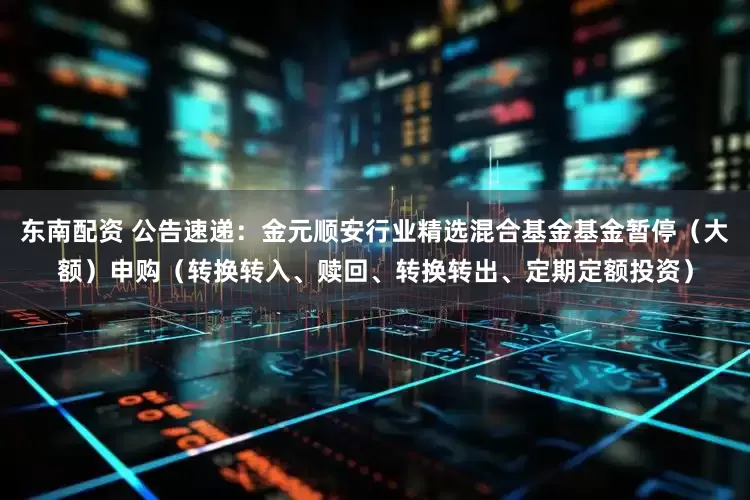 东南配资 公告速递：金元顺安行业精选混合基金基金暂停（大额）申购（转换转入、赎回、转换转出、定期定额投资）