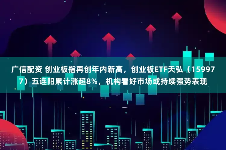 广信配资 创业板指再创年内新高，创业板ETF天弘（159977）五连阳累计涨超8%，机构看好市场或持续强势表现