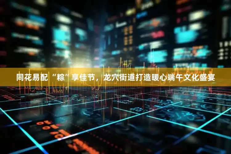 同花易配 “粽”享佳节，龙穴街道打造暖心端午文化盛宴