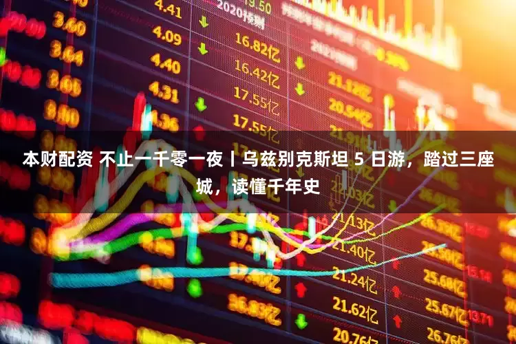 本财配资 不止一千零一夜丨乌兹别克斯坦 5 日游，踏过三座城，读懂千年史